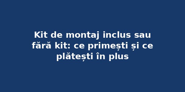 Kit de montaj inclus sau fără kit: ce primești și ce plătești în plus